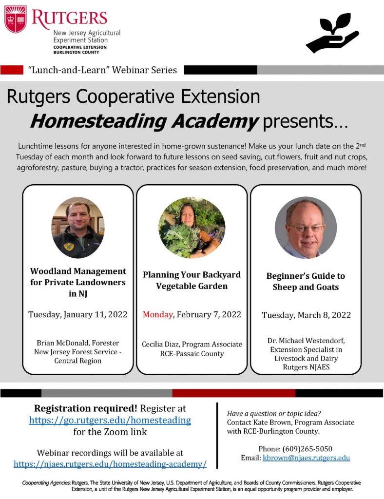 Rutgers Cooperative Extension introduces the "Homesteading Academy"—a once monthly lunchtime webinar series for anyone curious about home-grown sustenance and self-sufficiency. We invite you to join us on the second Tuesday of each month for live sessions with our invited speakers. The webinars will take place from noon to 1 p.m., so bring your lunch!

The series will be ongoing, with potential future topics of sheep/beef/goats, seed saving and heirloom varieties, troubleshooting for two-cycle engines, fruit and nut crops, cut flowers, food preservation, small-scale grain milling, and more.